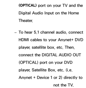 Page 540(OPTICAL) port on your TV and the 
Digital Audio Input on the Home 
Theater.
 
– To hear 5.1 channel audio, connect 
HDMI cables to your Anynet+ DVD 
player, satellite box, etc. Then, 
connect the DIGITAL AUDIO OUT 
(OPTICAL) port on your DVD 
player, Satellite Box, etc. (i.e. 
Anynet + Device 1 or 2) directly to 
the Home Theater, not the TV.
 