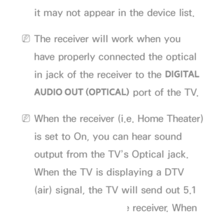 Page 549it may not appear in the device list.
 
NThe receiver will work when you 
have properly connected the optical 
in jack of the receiver to the  DIGITAL 
AUDIO OUT (OPTICAL)  port of the TV.
 
NWhen the receiver (i.e. Home Theater) 
is set to On, you can hear sound 
output from the TV’s Optical jack. 
When the TV is displaying a DTV 
(air) signal, the TV will send out 5.1 
channel sound to the receiver. When 
 