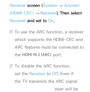 Page 551Receiver screen ( System 
→  Anynet+ 
(HDMI-CEC)  → Receiver
). Then select 
Receiver  and set to  On.
 
NTo use the ARC function, a receiver 
which supports the HDMI-CEC and 
ARC features must be connected to 
the  HDMI IN 2 (ARC)  port.
 
NTo disable the ARC function, 
set the Receiver  to Off. Even if 
the TV transmits the ARC signal 
continuously, the receiver will be 
 