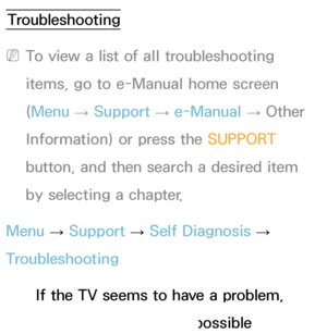 Page 553Troubleshooting
 
NTo view a list of all troubleshooting 
items, go to e-Manual home screen 
(Menu  → Support 
→ e-Manual 
→ Other 
Information) or press the SUPPORT  
button, and then search a desired item 
by selecting a chapter.
Menu  → Support 
→ Self Diagnosis 
→ 
Troubleshooting
If the TV seems to have a problem, 
first review this list of possible 
Other Information
 