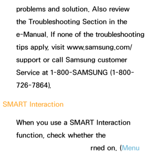 Page 554problems and solution. Also review 
the Troubleshooting Section in the 
e-Manual. If none of the troubleshooting 
tips apply, visit www.samsung.com/
support or call Samsung customer 
Service at 1-800-SAMSUNG (1-800-
726-7864).
SMART Interaction When you use a SMART Interaction 
function, check whether the 
corresponding menu turned on. ( Menu 
 