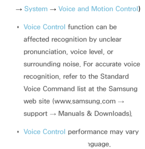 Page 555→ 
System 
→ 
Voice and Motion Control)
 
Œ Voice Control function can be 
affected recognition by unclear 
pronunciation, voice level, or 
surrounding noise. For accurate voice 
recognition, refer to the Standard 
Voice Command list at the Samsung 
web site (www.samsung.com 
→ 
support  → Manuals & Downloads).
 
Œ Voice Control performance may vary 
depending on the language.
 