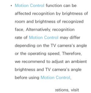 Page 556 
Œ Motion Control function can be 
affected recognition by brightness of 
room and brightness of recognized 
face. Alternatively, recognition 
rate of Motion Control may differ 
depending on the TV camera's angle 
or the operating speed. Therefore, 
we recommend to adjust an ambient 
brightness and TV camera's angle 
before using 
Motion Control.
 
Œ If you have other questions, visit 
 