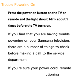 Page 564Trouble Powering OnPress the power on button on the TV or 
remote and the light should blink about 5 
times before the TV turns on.
If you find that you are having trouble 
powering on your Samsung television, 
there are a number of things to check 
before making a call to the service 
department.
If you’re sure your power cord, remote 
control, and PC are functioning 
 