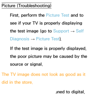 Page 567Picture (Troubleshooting)First, perform the Picture Test and to 
see if your TV is properly displaying 
the test image (go to  Support 
→ Self 
Diagnosis  → Picture Test).
If the test image is properly displayed, 
the poor picture may be caused by the 
source or signal.
The TV image does not look as good as it 
did in the store. Store displays are all tuned to digital, 
 