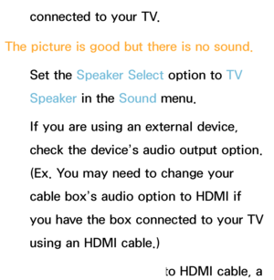 Page 575connected to your TV.
The picture is good but there is no sound. Set the Speaker Select option to  TV 
Speaker in the Sound  menu.
If you are using an external device, 
check the device’s audio output option. 
(Ex. You may need to change your 
cable box’s audio option to HDMI if 
you have the box connected to your TV 
using an HDMI cable.)
If you are using a DVI to HDMI cable, a 
 