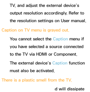 Page 585TV, and adjust the external device’s 
output resolution accordingly. Refer to 
the resolution settings on User manual.
Caption on TV menu is grayed out. You cannot select the Caption menu if 
you have selected a source connected 
to the TV via HDMI or Component.
The external device’s Caption function 
must also be activated.
There is a plastic smell from the TV. This smell is normal and will dissipate 
 