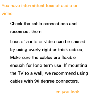 Page 588You have intermittent loss of audio or 
video.Check the cable connections and 
reconnect them.
Loss of audio or video can be caused 
by using overly rigid or thick cables. 
Make sure the cables are flexible 
enough for long term use. If mounting 
the TV to a wall, we recommend using 
cables with 90 degree connectors.
You see small particles when you look 
 