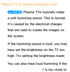 Page 590Plasma TV is making humming noise. 
 for PDP TV  Plasma TVs typically make 
a soft humming sound. This is normal. 
It’s caused by the electrical charges 
that are used to create the images on 
the screen.
If the humming sound is loud, you may 
have set the brightness on the TV too 
high. Try setting the brightness lower.
You can also have loud humming if the 
back of your Plasma TV is too close to 
 