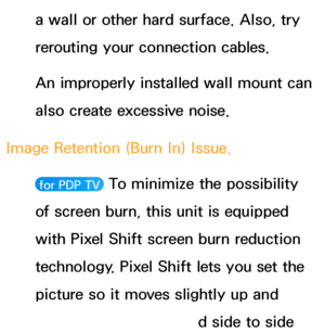 Page 591a wall or other hard surface. Also, try 
rerouting your connection cables.
An improperly installed wall mount can 
also create excessive noise.
Image Retention (Burn In) Issue. 
 for PDP TV  To minimize the possibility 
of screen burn, this unit is equipped 
with Pixel Shift screen burn reduction 
technology. Pixel Shift lets you set the 
picture so it moves slightly up and 
down (Vertical Line) and side to side 
 