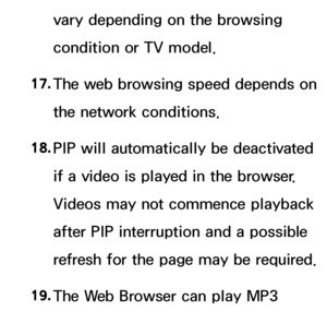 Page 609vary depending on the browsing 
condition or TV model.
17.
  The web browsing speed depends on 
the network conditions.
18.  
PIP will automatically be deactivated 
if a video is played in the browser. 
Videos may not commence playback 
after PIP interruption and a possible 
refresh for the page may be required.
19.  
The Web Browser can play MP3 
audio files only.
 