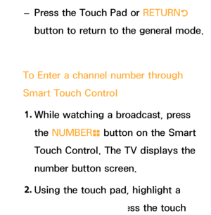 Page 628 
– Press the Touch Pad or RETURN
R 
button to return to the general mode.
To Enter a channel number through 
Smart Touch Control 1.  
While watching a broadcast, press 
the NUMBER
š button on the Smart 
Touch Control. The TV displays the 
number button screen.
2.  
Using the touch pad, highlight a 
number, and then press the touch 
 