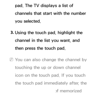 Page 629pad. The TV displays a list of 
channels that start with the number 
you selected.
3.  
Using the touch pad, highlight the 
channel in the list you want, and 
then press the touch pad.
 
NYou can also change the channel by 
touching the up or down channel 
icon on the touch pad. If you touch 
the touch pad immediately after, the 
TV displays the list of memorized 
 