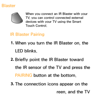 Page 631Blaster
When you connect an IR Blaster with your 
TV, you can control connected external 
devices with your TV using the Smart 
Touch Control.
IR Blaster Pairing1.  
When you turn the IR Blaster on, the 
LED blinks.
2.  
Briefly point the IR Blaster toward 
the IR sensor of the TV and press the 
PAIRING  button at the bottom.
3.  
The connection icons appear on the 
bottom left of the screen, and the TV 
 