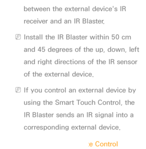 Page 633between the external device's IR 
receiver and an IR Blaster.
 
NInstall the IR Blaster within 50 cm 
and 45 degrees of the up, down, left 
and right directions of the IR sensor 
of the external device.
 
NIf you control an external device by 
using the Smart Touch Control, the 
IR Blaster sends an IR signal into a 
corresponding external device.
Setting up Universal Remote Control
 