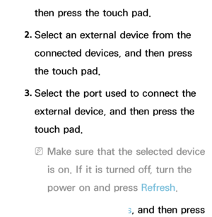 Page 636then press the touch pad.
2.  
Select an external device from the 
connected devices, and then press 
the touch pad.
3.  
Select the port used to connect the 
external device, and then press the 
touch pad.
 
NMake sure that the selected device 
is on. If it is turned off, turn the 
power on and press Refresh .
4.  
Select  Search Brands, and then press 
 