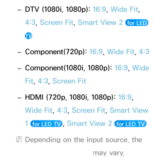 Page 65 
– DTV (1080i, 1080p): 
16:9, Wide Fit, 
4:3, Screen Fit, Smart View 2 
 for LED 
TV
 
– Component(720p): 
16:9, Wide Fit,  4:3
 
– Component(1080i, 1080p): 
16:9, Wide 
Fit, 4:3, Screen Fit
 
– HDMI (720p, 1080i, 1080p): 
16:9, 
Wide Fit, 4:3, Screen Fit, Smart View 
1 
 for LED TV , Smart View 2  for LED TV 
 
NDepending on the input source, the 
picture size options may vary.
 