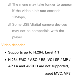 Page 650 
NThe menu may take longer to appear 
if the video’s bit rate exceeds 
10Mbps.
 
NSome USB/digital camera devices 
may not be compatible with the 
player.
Video decoder
 
●Supports up to H.264, Level 4.1
 
●H.264 FMO / ASO / RS, VC1 SP / MP / 
AP L4 and AVCHD are not supported.
 
●For all Video codecs except MVC, VP8,  