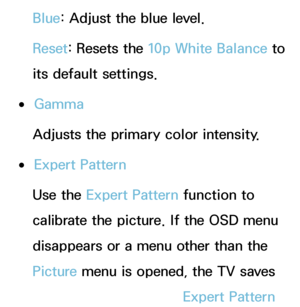 Page 72Blue: Adjust the blue level.
Reset: Resets the 10p White Balance to 
its default settings.
 
●Gamma
Adjusts the primary color intensity.
 
●Expert Pattern
Use the Expert Pattern function to 
calibrate the picture. If the OSD menu 
disappears or a menu other than the 
Picture menu is opened, the TV saves 
the calibration and the Expert Pattern 
 