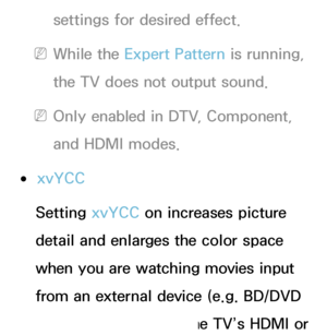 Page 74settings for desired effect.
 
NWhile the Expert Pattern is running, 
the TV does not output sound.
 
NOnly enabled in DTV, Component, 
and HDMI modes.
 
●xvYCC
Setting xvYCC on increases picture 
detail and enlarges the color space 
when you are watching movies input 
from an external device (e.g. BD/DVD 
player) connected to the TV’s HDMI or 
 