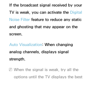 Page 79If the broadcast signal received by your 
TV is weak, you can activate the Digital 
Noise Filter feature to reduce any static 
and ghosting that may appear on the 
screen.
Auto Visualization: When changing 
analog channels, displays signal 
strength.
 
NWhen the signal is weak, try all the 
options until the TV displays the best 
picture.
 