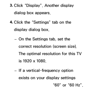 Page 883. 
Click “Display”. Another display 
dialog box appears.
4.  
Click the “Settings” tab on the 
display dialog box.
 
– On the Settings tab, set the 
correct resolution (screen size). 
The optimal resolution for this TV 
is 1920 x 1080.
 
– If a vertical-frequency option 
exists on your display settings 
dialog box, select “60” or “60 Hz”. 
 