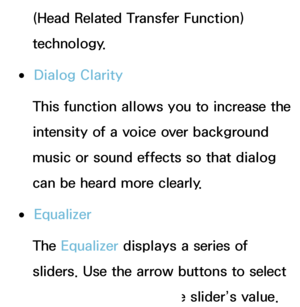 Page 93(Head Related Transfer Function) 
technology.
 
●Dialog Clarity
This function allows you to increase the 
intensity of a voice over background 
music or sound effects so that dialog 
can be heard more clearly.
 
●Equalizer
The Equalizer displays a series of 
sliders. Use the arrow buttons to select 
a slider, and change the slider’s value. 
 