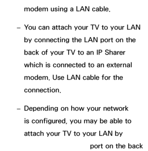 Page 106modem using a LAN cable.
 
– You can attach your TV to your LAN 
by connecting the LAN port on the 
back of your TV to an IP Sharer 
which is connected to an external 
modem. Use LAN cable for the 
connection.
 
– Depending on how your network 
is configured, you may be able to 
attach your TV to your LAN by 
connecting the LAN port on the back 
 