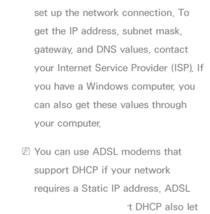 Page 109set up the network connection. To 
get the IP address, subnet mask, 
gateway, and DNS values, contact 
your Internet Service Provider (ISP). If 
you have a Windows computer, you 
can also get these values through 
your computer.
 
NYou can use ADSL modems that 
support DHCP if your network 
requires a Static IP address. ADSL 
modems that support DHCP also let 
 