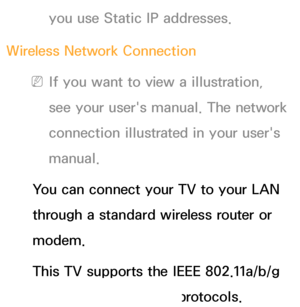 Page 110you use Static IP addresses.
Wireless Network Connection
 
NIf you want to view a illustration, 
see your user's manual. The network 
connection illustrated in your user's 
manual.
You can connect your TV to your LAN 
through a standard wireless router or 
modem.
This TV supports the IEEE 802.11a/b/g 
and n communication protocols. 
 