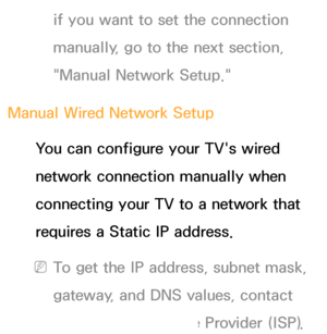 Page 119if you want to set the connection 
manually, go to the next section, 
"Manual Network Setup."
Manual Wired Network Setup You can configure your TV's wired 
network connection manually when 
connecting your TV to a network that 
requires a Static IP address.
 
NTo get the IP address, subnet mask, 
gateway, and DNS values, contact 
your Internet Service Provider (ISP).
 