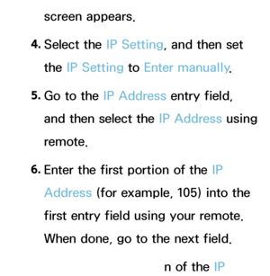 Page 121screen appears.
4.
 Se
 lect  the  IP Setting, and then set 
the IP Setting to Enter manually .
5.
 Go t

o the IP Address entry field, 
and then select the IP Address using 
remote.
6.
 En

ter the first portion of the IP 
Address (for example, 105) into the 
first entry field using your remote. 
When done, go to the next field.
7.
 En

ter the next portion of the IP 
 