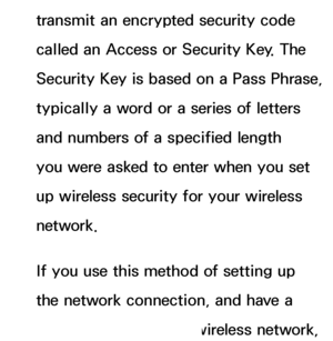 Page 128transmit an encrypted security code 
called an Access or Security Key. The 
Security Key is based on a Pass Phrase, 
typically a word or a series of letters 
and numbers of a specified length 
you were asked to enter when you set 
up wireless security for your wireless 
network.
If you use this method of setting up 
the network connection, and have a 
Security Key for your wireless network, 
 