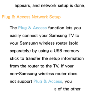 Page 143appears, and network setup is done.
Plug & Access Network Setup The Plug & Access function lets you 
easily connect your Samsung TV to 
your Samsung wireless router (sold 
separately) by using a USB memory 
stick to transfer the setup information 
from the router to the TV. If your 
non-Samsung wireless router does 
not support Plug & Access, you 
must connect using one of the other 
 