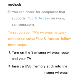 Page 144methods.
 
NYou can check for equipment that 
supports Plug & Access on www.
samsung.com.
To set up your TV's wireless network 
connection using Plug & Access, follow 
these steps: 1.  
Turn on the Samsung wireless router 
and your TV.
2.  
Insert a USB memory stick into the 
USB port in your Samsung wireless 
 