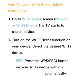 Page 152your TV using Wi-Fi Direct, follow 
these steps:1.  
Go  to  Wi-Fi Direct screen (Network  
→  Wi-Fi Direct). The TV starts to 
search devices.
2.  
Turn on the Wi-Fi Direct function on 
your device. Select the desired Wi-Fi 
device.
 
– PBC: Press the WPS(PBC) button 
on your Wi-Fi device within 2 
minutes. Your TV automatically 
 