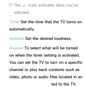 Page 163 
NThe  c mark indicates days you’ve 
selected.
Time: Set the time that the TV turns on 
automatically.
Volume: Set the desired loudness.
Source: To select what will be turned 
on when the timer setting is activated. 
You can set the TV to turn on a specific 
channel or play back contents such as 
video, photo or audio files located in an 
external device connected to the TV.
 