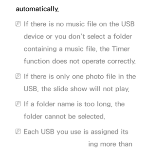 Page 165automatically.
 
NIf there is no music file on the USB 
device or you don’t select a folder 
containing a music file, the Timer 
function does not operate correctly.
 
NIf there is only one photo file in the 
USB, the slide show will not play.
 
NIf a folder name is too long, the 
folder cannot be selected.
 
NEach USB you use is assigned its 
own folder. When using more than 
 