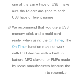 Page 166one of the same type of USB, make 
sure the folders assigned to each 
USB have different names.
 
NWe recommend that you use a USB 
memory stick and a multi card 
reader when using the On Timer . The 
On Timer function may not work 
with USB devices with a built-in 
battery, MP3 players, or PMPs made 
by some manufacturers because the 
TV can take too long to recognize 
 