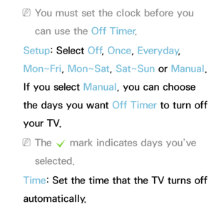 Page 168 
NYou must set the clock before you 
can use the Off Timer .
Setup: Select Off , Once, Everyday, 
Mon~Fri, Mon~Sat, Sat~Sun or  Manual. 
If you select Manual, you can choose 
the days you want Off Timer  to turn off 
your TV.
 
NThe  c mark indicates days you’ve 
selected.
Time: Set the time that the TV turns off 
automatically.
 