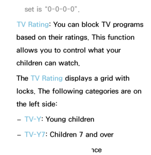 Page 171set is “0-0-0-0”.
TV Rating: You can block TV programs 
based on their ratings. This function 
allows you to control what your 
children can watch.
The TV Rating displays a grid with 
locks. The following categories are on 
the left side:
 
– TV-Y
: Young children
 
– TV-Y7: Children 7 and over
 
– TV-G
: General audience
 