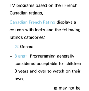 Page 180TV programs based on their French 
Canadian ratings.
Canadian French Rating displays a 
column with locks and the following 
ratings categories: 
– G: General
 
– 8 ans+
: Programming generally 
considered acceptable for children 
8 years and over to watch on their 
own.
 
– 13 ans+
: Programming may not be 
 