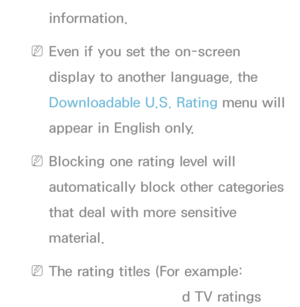 Page 185information.
 
NEven if you set the on-screen 
display to another language, the 
Downloadable U.S. Rating menu will 
appear in English only.
 
NBlocking one rating level will 
automatically block other categories 
that deal with more sensitive 
material.
 
NThe rating titles (For example: 
Humor Level..etc) and TV ratings 
 