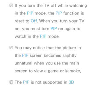 Page 196 
NIf you turn the TV off while watching 
in the PIP  mode, the PIP  function is 
reset to Off . When you turn your TV 
on, you must turn PIP  on again to 
watch in the PIP  mode.
 
NYou may notice that the picture in 
the PIP  screen becomes slightly 
unnatural when you use the main 
screen to view a game or karaoke.
 
NThe PIP  is not supported in  3D 
function.
 