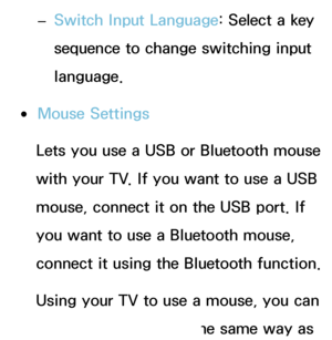 Page 201 
– Switch Input Language: Select a key 
sequence to change switching input 
language.
 
●Mouse Settings
Lets you use a USB or Bluetooth mouse 
with your TV. If you want to use a USB 
mouse, connect it on the USB port. If 
you want to use a Bluetooth mouse, 
connect it using the Bluetooth function.
Using your TV to use a mouse, you can 
use the TV's menu in the same way as 
 