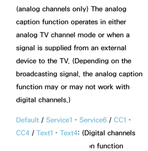 Page 207(analog channels only) The analog 
caption function operates in either 
analog TV channel mode or when a 
signal is supplied from an external 
device to the TV. (Depending on the 
broadcasting signal, the analog caption 
function may or may not work with 
digital channels.)
Default / Service1 –  Service6 /  CC1 – 
CC4  / Text1 –  Text4: (Digital channels 
only) The digital caption function 
 