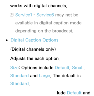 Page 208works with digital channels.
 
NService1 –  Service6 may not be 
available in digital caption mode 
depending on the broadcast.
 
●Digital Caption Options
(Digital channels only)
Adjusts the each option.
Size: Options include Default, Small, 
Standard  and Large. The default is 
Standard .
Font Style: Options include Default and 
 