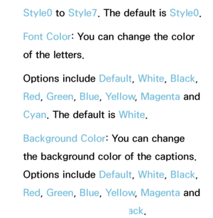 Page 209Style0 to Style7. The default is Style0.
Font Color: You can change the color 
of the letters. 
Options include Default, White, Black, 
Red , Green , Blue, Yellow , Magenta and 
Cyan. The default is White.
Background Color: You can change 
the background color of the captions. 
Options include Default, White, Black , 
Red , Green , Blue, Yellow , Magenta and 
Cyan. The default is Black .
 