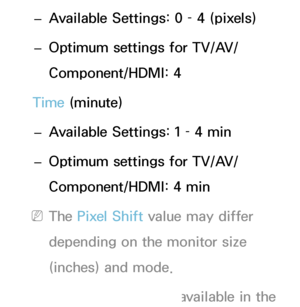 Page 215 
– Available Settings: 0 – 4 (pixels)
 
– Optimum settings for TV/AV/
Component/HDMI: 4
Time (minute)  
– Available Settings: 1 – 4 min
 
– Optimum settings for TV/AV/
Component/HDMI: 4 min
 
NThe Pixel Shift  value may differ 
depending on the monitor size 
(inches) and mode.
 
NThis function is not available in the  