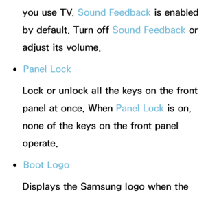 Page 223you use TV. Sound Feedback is enabled 
by default. Turn off Sound Feedback or 
adjust its volume.
 
●Panel Lock
Lock or unlock all the keys on the front 
panel at once. When Panel Lock  is on, 
none of the keys on the front panel 
operate.
 
●Boot Logo
Displays the Samsung logo when the 
TV is turned on.
 